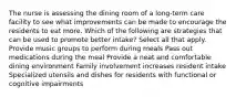 The nurse is assessing the dining room of a long-term care facility to see what improvements can be made to encourage the residents to eat more. Which of the following are strategies that can be used to promote better intake? Select all that apply. Provide music groups to perform during meals Pass out medications during the meal Provide a neat and comfortable dining environment Family involvement increases resident intake Specialized utensils and dishes for residents with functional or cognitive impairments