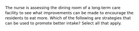 The nurse is assessing the dining room of a long-term care facility to see what improvements can be made to encourage the residents to eat more. Which of the following are strategies that can be used to promote better intake? Select all that apply.