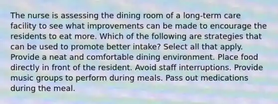 The nurse is assessing the dining room of a long-term care facility to see what improvements can be made to encourage the residents to eat more. Which of the following are strategies that can be used to promote better intake? Select all that apply. Provide a neat and comfortable dining environment. Place food directly in front of the resident. Avoid staff interruptions. Provide music groups to perform during meals. Pass out medications during the meal.