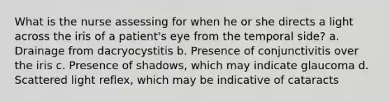 What is the nurse assessing for when he or she directs a light across the iris of a patient's eye from the temporal side? a. Drainage from dacryocystitis b. Presence of conjunctivitis over the iris c. Presence of shadows, which may indicate glaucoma d. Scattered light reflex, which may be indicative of cataracts