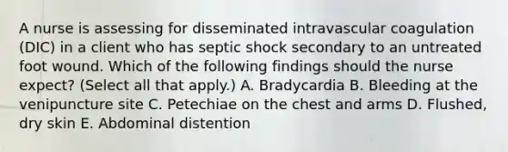 A nurse is assessing for disseminated intravascular coagulation (DIC) in a client who has septic shock secondary to an untreated foot wound. Which of the following findings should the nurse expect? (Select all that apply.) A. Bradycardia B. Bleeding at the venipuncture site C. Petechiae on the chest and arms D. Flushed, dry skin E. Abdominal distention