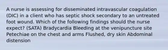 A nurse is assessing for disseminated intravascular coagulation (DIC) in a client who has septic shock secondary to an untreated foot wound. Which of the following findings should the nurse expect? (SATA) Bradycardia Bleeding at the venipuncture site Petechiae on the chest and arms Flushed, dry skin Abdominal distension