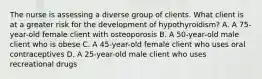 The nurse is assessing a diverse group of clients. What client is at a greater risk for the development of hypothyroidism? A. A 75-year-old female client with osteoporosis B. A 50-year-old male client who is obese C. A 45-year-old female client who uses oral contraceptives D. A 25-year-old male client who uses recreational drugs