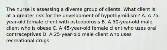 The nurse is assessing a diverse group of clients. What client is at a greater risk for the development of hypothyroidism? A. A 75-year-old female client with osteoporosis B. A 50-year-old male client who is obese C. A 45-year-old female client who uses oral contraceptives D. A 25-year-old male client who uses recreational drugs