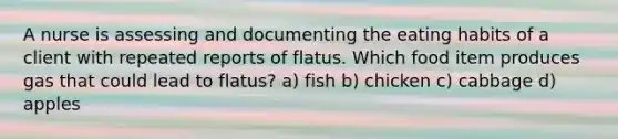 A nurse is assessing and documenting the eating habits of a client with repeated reports of flatus. Which food item produces gas that could lead to flatus? a) fish b) chicken c) cabbage d) apples