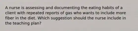 A nurse is assessing and documenting the eating habits of a client with repeated reports of gas who wants to include more fiber in the diet. Which suggestion should the nurse include in the teaching plan?