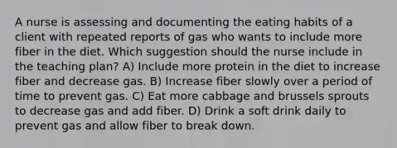 A nurse is assessing and documenting the eating habits of a client with repeated reports of gas who wants to include more fiber in the diet. Which suggestion should the nurse include in the teaching plan? A) Include more protein in the diet to increase fiber and decrease gas. B) Increase fiber slowly over a period of time to prevent gas. C) Eat more cabbage and brussels sprouts to decrease gas and add fiber. D) Drink a soft drink daily to prevent gas and allow fiber to break down.