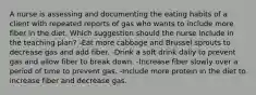 A nurse is assessing and documenting the eating habits of a client with repeated reports of gas who wants to include more fiber in the diet. Which suggestion should the nurse include in the teaching plan? -Eat more cabbage and Brussel sprouts to decrease gas and add fiber. -Drink a soft drink daily to prevent gas and allow fiber to break down. -Increase fiber slowly over a period of time to prevent gas. -Include more protein in the diet to increase fiber and decrease gas.