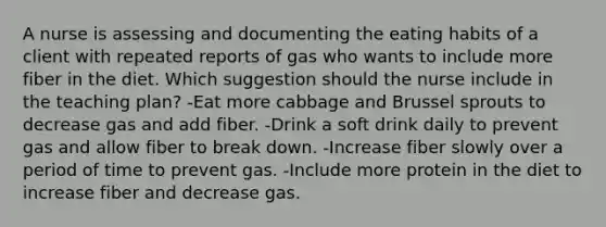 A nurse is assessing and documenting the eating habits of a client with repeated reports of gas who wants to include more fiber in the diet. Which suggestion should the nurse include in the teaching plan? -Eat more cabbage and Brussel sprouts to decrease gas and add fiber. -Drink a soft drink daily to prevent gas and allow fiber to break down. -Increase fiber slowly over a period of time to prevent gas. -Include more protein in the diet to increase fiber and decrease gas.