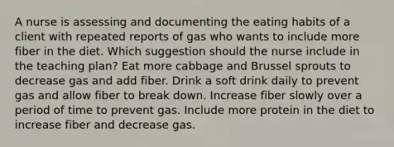 A nurse is assessing and documenting the eating habits of a client with repeated reports of gas who wants to include more fiber in the diet. Which suggestion should the nurse include in the teaching plan? Eat more cabbage and Brussel sprouts to decrease gas and add fiber. Drink a soft drink daily to prevent gas and allow fiber to break down. Increase fiber slowly over a period of time to prevent gas. Include more protein in the diet to increase fiber and decrease gas.