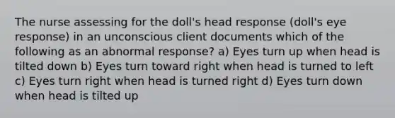 The nurse assessing for the doll's head response (doll's eye response) in an unconscious client documents which of the following as an abnormal response? a) Eyes turn up when head is tilted down b) Eyes turn toward right when head is turned to left c) Eyes turn right when head is turned right d) Eyes turn down when head is tilted up