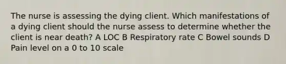 The nurse is assessing the dying client. Which manifestations of a dying client should the nurse assess to determine whether the client is near death? A LOC B Respiratory rate C Bowel sounds D Pain level on a 0 to 10 scale