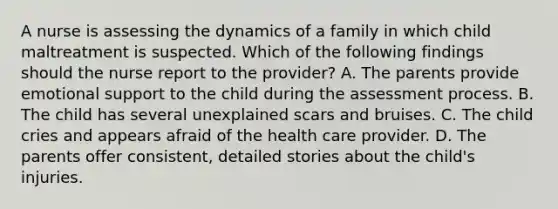 A nurse is assessing the dynamics of a family in which child maltreatment is suspected. Which of the following findings should the nurse report to the provider? A. The parents provide emotional support to the child during the assessment process. B. The child has several unexplained scars and bruises. C. The child cries and appears afraid of the health care provider. D. The parents offer consistent, detailed stories about the child's injuries.