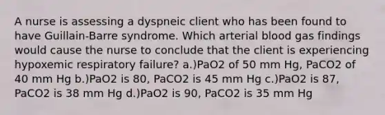 A nurse is assessing a dyspneic client who has been found to have Guillain-Barre syndrome. Which arterial blood gas findings would cause the nurse to conclude that the client is experiencing hypoxemic respiratory failure? a.)PaO2 of 50 mm Hg, PaCO2 of 40 mm Hg b.)PaO2 is 80, PaCO2 is 45 mm Hg c.)PaO2 is 87, PaCO2 is 38 mm Hg d.)PaO2 is 90, PaCO2 is 35 mm Hg