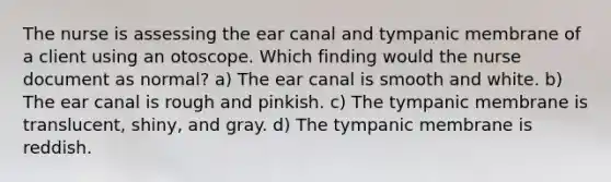 The nurse is assessing the ear canal and tympanic membrane of a client using an otoscope. Which finding would the nurse document as normal? a) The ear canal is smooth and white. b) The ear canal is rough and pinkish. c) The tympanic membrane is translucent, shiny, and gray. d) The tympanic membrane is reddish.