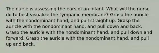 The nurse is assessing the ears of an infant. What will the nurse do to best visualize the tympanic membrane? Grasp the auricle with the nondominant hand, and pull straight up. Grasp the auricle with the nondominant hand, and pull down and back. Grasp the auricle with the nondominant hand, and pull down and forward. Grasp the auricle with the nondominant hand, and pull up and back.