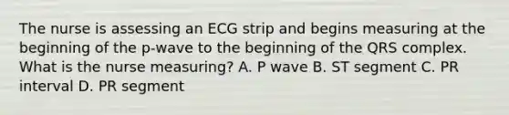 The nurse is assessing an ECG strip and begins measuring at the beginning of the p-wave to the beginning of the QRS complex. What is the nurse measuring? A. P wave B. ST segment C. PR interval D. PR segment