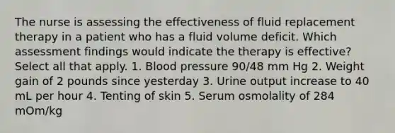 The nurse is assessing the effectiveness of fluid replacement therapy in a patient who has a fluid volume deficit. Which assessment findings would indicate the therapy is effective? Select all that apply. 1. Blood pressure 90/48 mm Hg 2. Weight gain of 2 pounds since yesterday 3. Urine output increase to 40 mL per hour 4. Tenting of skin 5. Serum osmolality of 284 mOm/kg