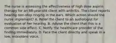 The nurse is assessing the effectiveness of high dose aspirin therapy for an 88-year-old client with arthritis. The client reports hearing non-stop ringing in the ears. Which action should the nurse implement? A. Refer the client to an audiologist for evaluation of her hearing. B. Advise the client that this is a common side effect. C. Notify the healthcare provider of the finding immediately. D. Face the client directly and speak in a low, monotone voice.