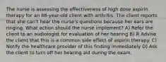 The nurse is assessing the effectiveness of high dose aspirin therapy for an 88-year-old client with arthritis. The client reports that she can't hear the nurse's questions because her ears are ringing. What action should the nurse implement? A) Refer the client to an audiologist for evaluation of her hearing В) R Advise the client that this is a common side effect of aspirin therapy. C) Notify the healthcare provider of this finding immediately D) Ask the client to turn off her hearing aid during the exam.