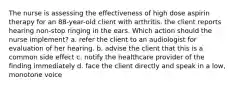 The nurse is assessing the effectiveness of high dose aspirin therapy for an 88-year-old client with arthritis. the client reports hearing non-stop ringing in the ears. Which action should the nurse implement? a. refer the client to an audiologist for evaluation of her hearing. b. advise the client that this is a common side effect c. notify the healthcare provider of the finding immediately d. face the client directly and speak in a low, monotone voice