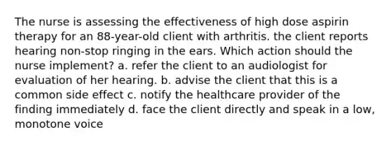 The nurse is assessing the effectiveness of high dose aspirin therapy for an 88-year-old client with arthritis. the client reports hearing non-stop ringing in the ears. Which action should the nurse implement? a. refer the client to an audiologist for evaluation of her hearing. b. advise the client that this is a common side effect c. notify the healthcare provider of the finding immediately d. face the client directly and speak in a low, monotone voice