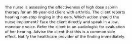 The nurse is assessing the effectiveness of high dose aspirin therapy for an 88-year-old client with arthritis. The client reports hearing non-stop ringing in the ears. Which action should the nurse implement? Face the client directly and speak in a low, monotone voice. Refer the client to an audiologist for evaluation of her hearing. Advise the client that this is a common side effect. Notify the healthcare provider of the finding immediately.