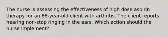 The nurse is assessing the effectiveness of high dose aspirin therapy for an 88-year-old client with arthritis. The client reports hearing non-stop ringing in the ears. Which action should the nurse implement?