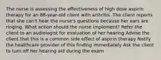 The nurse is assessing the effectiveness of high dose aspirin therapy for an 88-year-old client with arthritis. The client reports that she can't hear the nurse's questions because her ears are ringing. What action should the nurse implement? Refer the client to an audiologist for evaluation of her hearing Advise the client that this is a common side effect of aspirin therapy Notify the healthcare provider of this finding immediately Ask the client to turn off her hearing aid during the exam