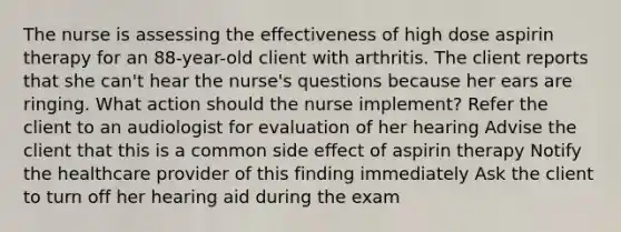 The nurse is assessing the effectiveness of high dose aspirin therapy for an 88-year-old client with arthritis. The client reports that she can't hear the nurse's questions because her ears are ringing. What action should the nurse implement? Refer the client to an audiologist for evaluation of her hearing Advise the client that this is a common side effect of aspirin therapy Notify the healthcare provider of this finding immediately Ask the client to turn off her hearing aid during the exam