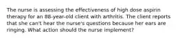 The nurse is assessing the effectiveness of high dose aspirin therapy for an 88-year-old client with arthritis. The client reports that she can't hear the nurse's questions because her ears are ringing. What action should the nurse implement?