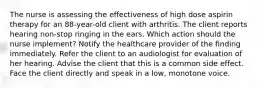 The nurse is assessing the effectiveness of high dose aspirin therapy for an 88-year-old client with arthritis. The client reports hearing non-stop ringing in the ears. Which action should the nurse implement? Notify the healthcare provider of the finding immediately. Refer the client to an audiologist for evaluation of her hearing. Advise the client that this is a common side effect. Face the client directly and speak in a low, monotone voice.