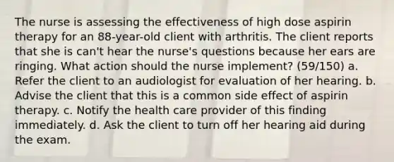 The nurse is assessing the effectiveness of high dose aspirin therapy for an 88-year-old client with arthritis. The client reports that she is can't hear the nurse's questions because her ears are ringing. What action should the nurse implement? (59/150) a. Refer the client to an audiologist for evaluation of her hearing. b. Advise the client that this is a common side effect of aspirin therapy. c. Notify the health care provider of this finding immediately. d. Ask the client to turn off her hearing aid during the exam.