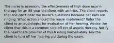 The nurse is assessing the effectiveness of high dose aspirin therapy for an 88-year-old client with arthritis. The client reports that she can't hear the nurse's questions because her ears are ringing. What action should the nurse implement? Refer the client to an audiologist for evaluation of her hearing. Advise the client that this is a common side eff ect of aspirin therapy. Notify the healthcare provider of this fi nding immediately. Ask the client to turn off her hearing aid during the exam.