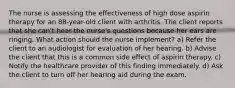 The nurse is assessing the effectiveness of high dose aspirin therapy for an 88-year-old client with arthritis. The client reports that she can't hear the nurse's questions because her ears are ringing. What action should the nurse implement? a) Refer the client to an audiologist for evaluation of her hearing. b) Advise the client that this is a common side effect of aspirin therapy. c) Notify the healthcare provider of this finding immediately. d) Ask the client to turn off her hearing aid during the exam.