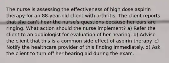 The nurse is assessing the effectiveness of high dose aspirin therapy for an 88-year-old client with arthritis. The client reports that she can't hear the nurse's questions because her ears are ringing. What action should the nurse implement? a) Refer the client to an audiologist for evaluation of her hearing. b) Advise the client that this is a common side effect of aspirin therapy. c) Notify the healthcare provider of this finding immediately. d) Ask the client to turn off her hearing aid during the exam.