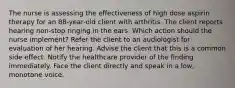 The nurse is assessing the effectiveness of high dose aspirin therapy for an 88-year-old client with arthritis. The client reports hearing non-stop ringing in the ears. Which action should the nurse implement? Refer the client to an audiologist for evaluation of her hearing. Advise the client that this is a common side effect. Notify the healthcare provider of the finding immediately. Face the client directly and speak in a low, monotone voice.