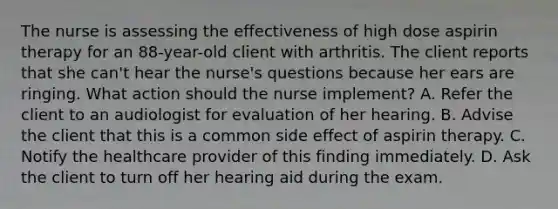 The nurse is assessing the effectiveness of high dose aspirin therapy for an 88-year-old client with arthritis. The client reports that she can't hear the nurse's questions because her ears are ringing. What action should the nurse implement? A. Refer the client to an audiologist for evaluation of her hearing. B. Advise the client that this is a common side effect of aspirin therapy. C. Notify the healthcare provider of this finding immediately. D. Ask the client to turn off her hearing aid during the exam.