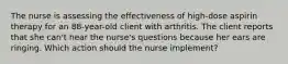 The nurse is assessing the effectiveness of high-dose aspirin therapy for an 88-year-old client with arthritis. The client reports that she can't hear the nurse's questions because her ears are ringing. Which action should the nurse implement?