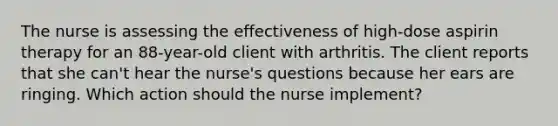 The nurse is assessing the effectiveness of high-dose aspirin therapy for an 88-year-old client with arthritis. The client reports that she can't hear the nurse's questions because her ears are ringing. Which action should the nurse implement?