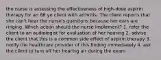 the nurse is assessing the effectiveness of high-dose aspirin therapy for an 88 yo client with arthritis. The client reports that she can't hear the nurse's questions because her ears are ringing. Which action should the nurse implement? 1. refer the client to an audiologist for evaluation of her hearing 2. advise the client that this is a common side effect of aspirin therapy 3. notify the healthcare provider of this finding immediately 4. ask the client to turn off her hearing air during the exam