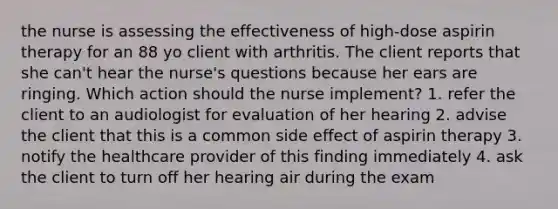 the nurse is assessing the effectiveness of high-dose aspirin therapy for an 88 yo client with arthritis. The client reports that she can't hear the nurse's questions because her ears are ringing. Which action should the nurse implement? 1. refer the client to an audiologist for evaluation of her hearing 2. advise the client that this is a common side effect of aspirin therapy 3. notify the healthcare provider of this finding immediately 4. ask the client to turn off her hearing air during the exam