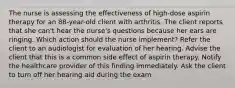 The nurse is assessing the effectiveness of high-dose aspirin therapy for an 88-year-old client with arthritis. The client reports that she can't hear the nurse's questions because her ears are ringing. Which action should the nurse implement? Refer the client to an audiologist for evaluation of her hearing. Advise the client that this is a common side effect of aspirin therapy. Notify the healthcare provider of this finding immediately. Ask the client to turn off her hearing aid during the exam