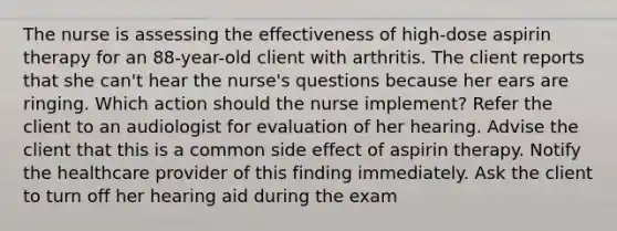 The nurse is assessing the effectiveness of high-dose aspirin therapy for an 88-year-old client with arthritis. The client reports that she can't hear the nurse's questions because her ears are ringing. Which action should the nurse implement? Refer the client to an audiologist for evaluation of her hearing. Advise the client that this is a common side effect of aspirin therapy. Notify the healthcare provider of this finding immediately. Ask the client to turn off her hearing aid during the exam