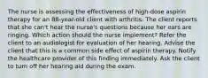 The nurse is assessing the effectiveness of high-dose aspirin therapy for an 88-year-old client with arthritis. The client reports that she can't hear the nurse's questions because her ears are ringing. Which action should the nurse implement? Refer the client to an audiologist for evaluation of her hearing. Advise the client that this is a common side effect of aspirin therapy. Notify the healthcare provider of this finding immediately. Ask the client to turn off her hearing aid during the exam.