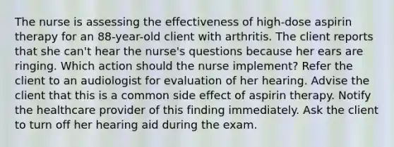 The nurse is assessing the effectiveness of high-dose aspirin therapy for an 88-year-old client with arthritis. The client reports that she can't hear the nurse's questions because her ears are ringing. Which action should the nurse implement? Refer the client to an audiologist for evaluation of her hearing. Advise the client that this is a common side effect of aspirin therapy. Notify the healthcare provider of this finding immediately. Ask the client to turn off her hearing aid during the exam.