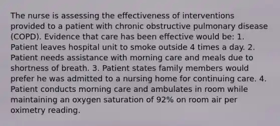 The nurse is assessing the effectiveness of interventions provided to a patient with chronic obstructive pulmonary disease (COPD). Evidence that care has been effective would be: 1. Patient leaves hospital unit to smoke outside 4 times a day. 2. Patient needs assistance with morning care and meals due to shortness of breath. 3. Patient states family members would prefer he was admitted to a nursing home for continuing care. 4. Patient conducts morning care and ambulates in room while maintaining an oxygen saturation of 92% on room air per oximetry reading.