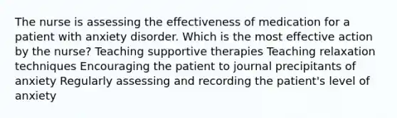 The nurse is assessing the effectiveness of medication for a patient with anxiety disorder. Which is the most effective action by the nurse? Teaching supportive therapies Teaching relaxation techniques Encouraging the patient to journal precipitants of anxiety Regularly assessing and recording the patient's level of anxiety