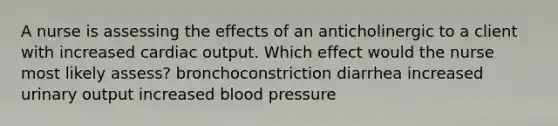 A nurse is assessing the effects of an anticholinergic to a client with increased cardiac output. Which effect would the nurse most likely assess? bronchoconstriction diarrhea increased urinary output increased blood pressure