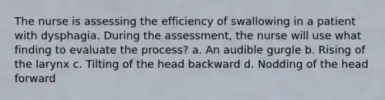 The nurse is assessing the efficiency of swallowing in a patient with dysphagia. During the assessment, the nurse will use what finding to evaluate the process? a. An audible gurgle b. Rising of the larynx c. Tilting of the head backward d. Nodding of the head forward